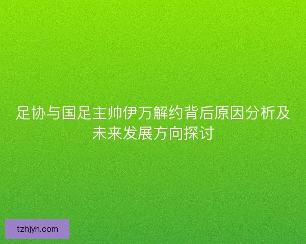 足协与国足主帅伊万解约背后原因分析及未来发展方向探讨