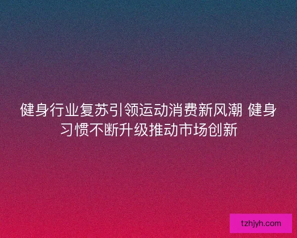 健身行业复苏引领运动消费新风潮 健身习惯不断升级推动市场创新