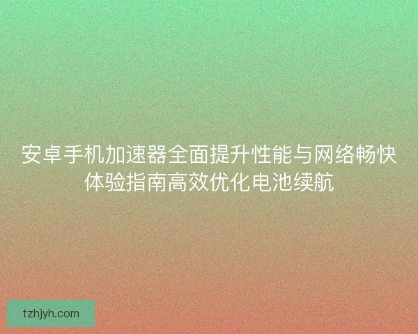安卓手机加速器全面提升性能与网络畅快体验指南高效优化电池续航