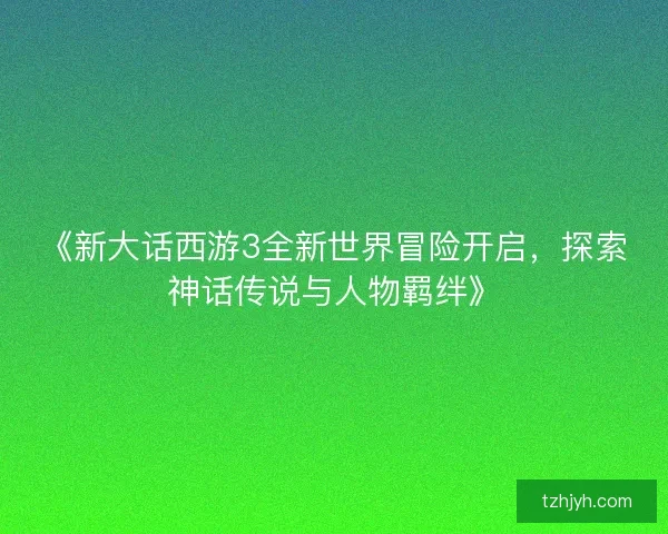 《新大话西游3全新世界冒险开启，探索神话传说与人物羁绊》