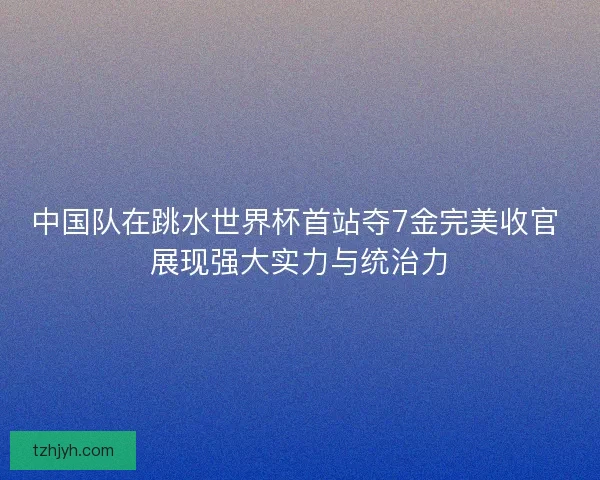 中国队在跳水世界杯首站夺7金完美收官 展现强大实力与统治力