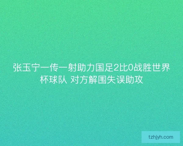 张玉宁一传一射助力国足2比0战胜世界杯球队 对方解围失误助攻
