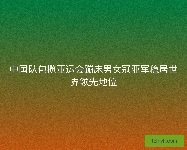 中国队包揽亚运会蹦床男女冠亚军稳居世界领先地位