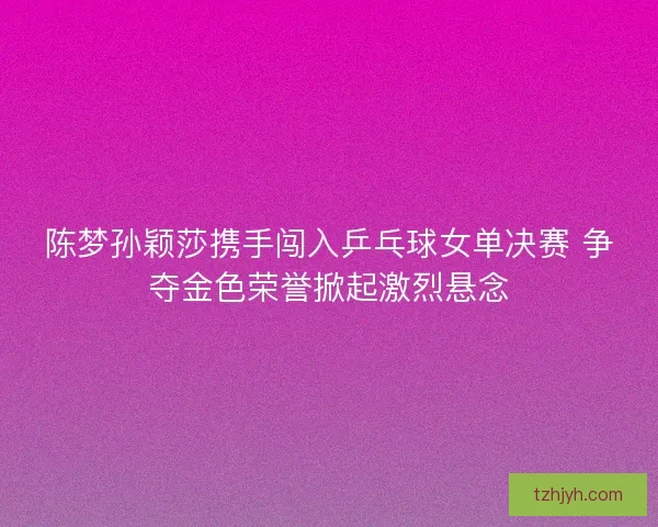 陈梦孙颖莎携手闯入乒乓球女单决赛 争夺金色荣誉掀起激烈悬念