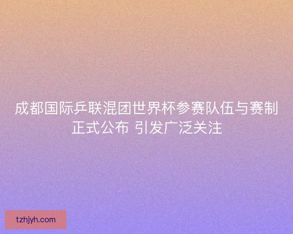 成都国际乒联混团世界杯参赛队伍与赛制正式公布 引发广泛关注